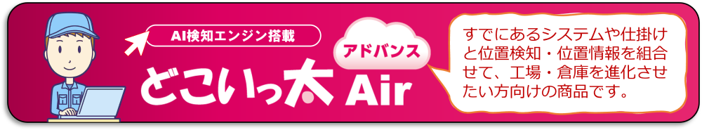 どこいっ太 Air アドバンスは、すでにあるシステムや仕掛けと位置検知・位置情報を組合せて、工場・倉庫ごとに最適な業務を構築したい方に向けたソリューション商品です。