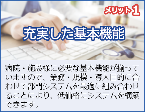 メリット1：充実した基本機能
病院・施設様に必要な基本機能が揃っていますので、業務、規模、導入目的に合わせて部門システムを最適に組み合わせることにより、低価格にシステムを構築できます。