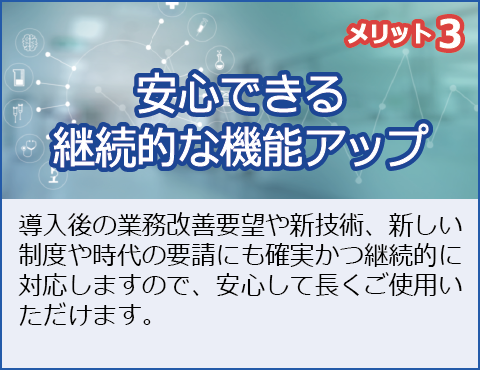 メリット3：安心できる継続的な機能アップ
導入後の業務改善要望や新技術、時代の要請にも確実かつ継続的に適用しますので、安心してご使用いただけます。