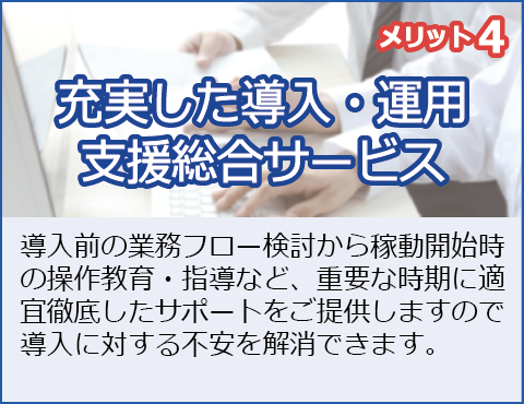 メリット4：充実した導入・運用支援総合サービス
導入前の業務フロー検討から稼働開始時の現場教育・指導など、重要な時期に適宜徹底したサポートをご提供しますので、導入に対する不安を解消できます。